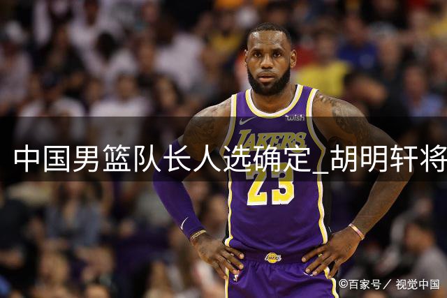 中国男篮队长人选确定 胡明轩将带队征战亚运